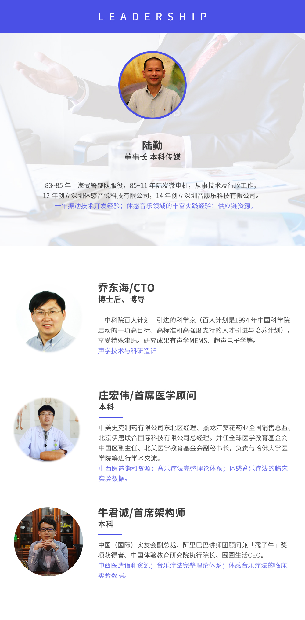 深圳市周天律動(dòng)科技有限公司合作伙伴:陸勤董事長本科傳媒，83~85年上海武警部隊(duì)服役，85~11年陸發(fā)微電機(jī)，從事技術(shù)及行政工作，12年創(chuàng)立深圳體感音悅科技有限公司，14年創(chuàng)立深圳音康樂科技有限公司。三十年振動(dòng)技術(shù)開發(fā)經(jīng)驗(yàn)；體感音樂領(lǐng)域的豐富實(shí)踐經(jīng)驗(yàn)；供應(yīng)鏈資源。喬?hào)|海/CTO博士后、博導(dǎo)，中科院百人計(jì)劃引進(jìn)的科學(xué)家(百人計(jì)劃是1994年中國科學(xué)院啟動(dòng)的一項(xiàng)高目標(biāo)、高標(biāo)準(zhǔn)和高強(qiáng)度支持的人才引進(jìn)與培養(yǎng)計(jì)劃)，享受特殊津貼。研究成果有聲學(xué)MEMS、超聲電子學(xué)等。聲學(xué)技術(shù)與科研造詣。莊宏偉/首席醫(yī)學(xué)顧問本科，中美史克制藥有限公司東北區(qū)經(jīng)理、黑龍江葵花藥業(yè)全國銷售總監(jiān)、北京伊唐聯(lián)合國際科技有限公司總經(jīng)理。并任全球醫(yī)學(xué)教育基金會(huì)中國區(qū)副主任、北美醫(yī)學(xué)教育基金會(huì)副秘書長，負(fù)責(zé)與哈佛大學(xué)醫(yī)學(xué)院等進(jìn)行學(xué)術(shù)交流。中西醫(yī)造詣和資源；音樂療法完整理論體系；體感音樂療法的臨床試驗(yàn)數(shù)據(jù)。牛君誠/首席架構(gòu)師本科中國(國際)實(shí)友會(huì)副總裁、阿里巴巴講師團(tuán)顧問兼孺子牛獎(jiǎng)項(xiàng)獲得者、中國體驗(yàn)教育研究院執(zhí)行院長、圈圈生活CEO。